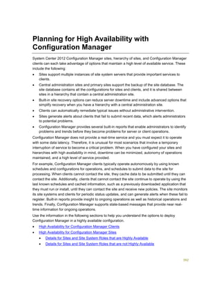 392
Planning for High Availability with
Configuration Manager
System Center 2012 Configuration Manager sites, hierarchy of sites, and Configuration Manager
clients can each take advantage of options that maintain a high level of available service. These
include the following:
 Sites support multiple instances of site system servers that provide important services to
clients.
 Central administration sites and primary sites support the backup of the site database. The
site database contains all the configurations for sites and clients, and it is shared between
sites in a hierarchy that contain a central administration site.
 Built-in site recovery options can reduce server downtime and include advanced options that
simplify recovery when you have a hierarchy with a central administration site.
 Clients can automatically remediate typical issues without administrative intervention.
 Sites generate alerts about clients that fail to submit recent data, which alerts administrators
to potential problems.
 Configuration Manager provides several built-in reports that enable administrators to identify
problems and trends before they become problems for server or client operations.
Configuration Manager does not provide a real-time service and you must expect it to operate
with some data latency. Therefore, it is unusual for most scenarios that involve a temporary
interruption of service to become a critical problem. When you have configured your sites and
hierarchies with high availability in mind, downtime can be minimized, autonomy of operations
maintained, and a high level of service provided.
For example, Configuration Manager clients typically operate autonomously by using known
schedules and configurations for operations, and schedules to submit data to the site for
processing. When clients cannot contact the site, they cache data to be submitted until they can
contact the site. Additionally, clients that cannot contact the site continue to operate by using the
last known schedules and cached information, such as a previously downloaded application that
they must run or install, until they can contact the site and receive new policies. The site monitors
its site systems and clients for periodic status updates, and can generate alerts when these fail to
register. Built-in reports provide insight to ongoing operations as well as historical operations and
trends. Finally, Configuration Manager supports state-based messages that provide near real-
time information for ongoing operations.
Use the information in the following sections to help you understand the options to deploy
Configuration Manager in a highly available configuration.
 High Availability for Configuration Manager Clients
 High Availability for Configuration Manager Sites
 Details for Sites and Site System Roles that are Highly Available
 Details for Sites and Site System Roles that are not Highly Available
 