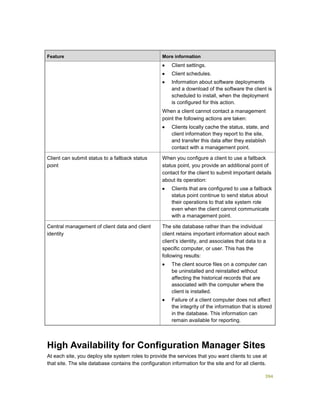 394
Feature More information
 Client settings.
 Client schedules.
 Information about software deployments
and a download of the software the client is
scheduled to install, when the deployment
is configured for this action.
When a client cannot contact a management
point the following actions are taken:
 Clients locally cache the status, state, and
client information they report to the site,
and transfer this data after they establish
contact with a management point.
Client can submit status to a fallback status
point
When you configure a client to use a fallback
status point, you provide an additional point of
contact for the client to submit important details
about its operation:
 Clients that are configured to use a fallback
status point continue to send status about
their operations to that site system role
even when the client cannot communicate
with a management point.
Central management of client data and client
identity
The site database rather than the individual
client retains important information about each
client’s identity, and associates that data to a
specific computer, or user. This has the
following results:
 The client source files on a computer can
be uninstalled and reinstalled without
affecting the historical records that are
associated with the computer where the
client is installed.
 Failure of a client computer does not affect
the integrity of the information that is stored
in the database. This information can
remain available for reporting.
High Availability for Configuration Manager Sites
At each site, you deploy site system roles to provide the services that you want clients to use at
that site. The site database contains the configuration information for the site and for all clients.
 