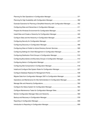 Planning for Site Operations in Configuration Manager.............................................................. 371
Planning for High Availability with Configuration Manager.......................................................... 392
Example Scenarios for Planning a Simplified Hierarchy with Configuration Manager................ 402
Configuring Sites and Hierarchies in Configuration Manager ..................................................... 411
Prepare the Windows Environment for Configuration Manager.................................................. 412
Install Sites and Create a Hierarchy for Configuration Manager................................................. 420
Configure Sites and the Hierarchy in Configuration Manager..................................................... 476
Configuring Security for Configuration Manager ......................................................................... 477
Configuring Discovery in Configuration Manager........................................................................ 488
Configuring Sites to Publish to Active Directory Domain Services.............................................. 500
Configuring Settings for Client Management in Configuration Manager..................................... 501
Configuring Distribution Point Groups in Configuration Manager ............................................... 510
Configuring Boundaries and Boundary Groups in Configuration Manager ................................. 512
Configuring Alerts in Configuration Manager .............................................................................. 517
Configuring Site Components in Configuration Manager............................................................ 518
Install and Configure Site System Roles for Configuration Manager.......................................... 527
Configure Database Replicas for Management Points ............................................................... 538
Migrate Data from Configuration Manager 2007 to Configuration Manager ............................... 549
Operations and Maintenance for Site Administration In Configuration Manager ........................ 550
Manage Site and Hierarchy Configurations................................................................................. 550
Configure the Status System for Configuration Manager............................................................ 564
Configure Maintenance Tasks for Configuration Manager Sites................................................. 567
Monitor Configuration Manager Sites and Hierarchy .................................................................. 569
Backup and Recovery in Configuration Manager........................................................................ 578
Reporting in Configuration Manager............................................................................................ 608
Introduction to Reporting in Configuration Manager.................................................................... 609
 