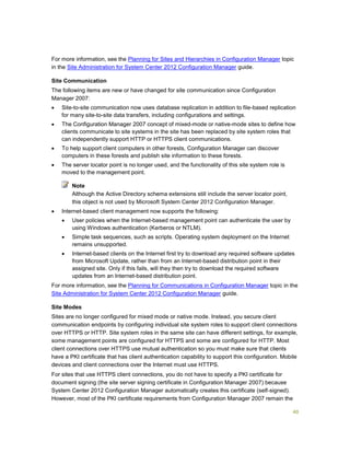 40
For more information, see the Planning for Sites and Hierarchies in Configuration Manager topic
in the Site Administration for System Center 2012 Configuration Manager guide.
Site Communication
The following items are new or have changed for site communication since Configuration
Manager 2007:
 Site-to-site communication now uses database replication in addition to file-based replication
for many site-to-site data transfers, including configurations and settings.
 The Configuration Manager 2007 concept of mixed-mode or native-mode sites to define how
clients communicate to site systems in the site has been replaced by site system roles that
can independently support HTTP or HTTPS client communications.
 To help support client computers in other forests, Configuration Manager can discover
computers in these forests and publish site information to these forests.
 The server locator point is no longer used, and the functionality of this site system role is
moved to the management point.
Although the Active Directory schema extensions still include the server locator point,
this object is not used by Microsoft System Center 2012 Configuration Manager.
 Internet-based client management now supports the following:
 User policies when the Internet-based management point can authenticate the user by
using Windows authentication (Kerberos or NTLM).
 Simple task sequences, such as scripts. Operating system deployment on the Internet
remains unsupported.
 Internet-based clients on the Internet first try to download any required software updates
from Microsoft Update, rather than from an Internet-based distribution point in their
assigned site. Only if this fails, will they then try to download the required software
updates from an Internet-based distribution point.
For more information, see the Planning for Communications in Configuration Manager topic in the
Site Administration for System Center 2012 Configuration Manager guide.
Site Modes
Sites are no longer configured for mixed mode or native mode. Instead, you secure client
communication endpoints by configuring individual site system roles to support client connections
over HTTPS or HTTP. Site system roles in the same site can have different settings, for example,
some management points are configured for HTTPS and some are configured for HTTP. Most
client connections over HTTPS use mutual authentication so you must make sure that clients
have a PKI certificate that has client authentication capability to support this configuration. Mobile
devices and client connections over the Internet must use HTTPS.
For sites that use HTTPS client connections, you do not have to specify a PKI certificate for
document signing (the site server signing certificate in Configuration Manager 2007) because
System Center 2012 Configuration Manager automatically creates this certificate (self-signed).
However, most of the PKI certificate requirements from Configuration Manager 2007 remain the
Note
 