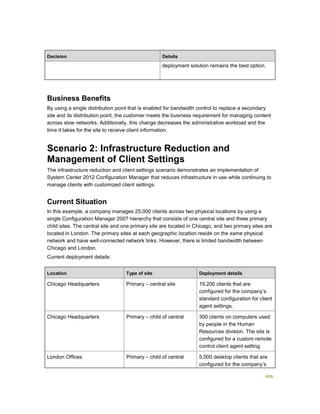406
Decision Details
deployment solution remains the best option.
Business Benefits
By using a single distribution point that is enabled for bandwidth control to replace a secondary
site and its distribution point, the customer meets the business requirement for managing content
across slow networks. Additionally, this change decreases the administrative workload and the
time it takes for the site to receive client information.
Scenario 2: Infrastructure Reduction and
Management of Client Settings
The infrastructure reduction and client settings scenario demonstrates an implementation of
System Center 2012 Configuration Manager that reduces infrastructure in use while continuing to
manage clients with customized client settings.
Current Situation
In this example, a company manages 25,000 clients across two physical locations by using a
single Configuration Manager 2007 hierarchy that consists of one central site and three primary
child sites. The central site and one primary site are located in Chicago, and two primary sites are
located in London. The primary sites at each geographic location reside on the same physical
network and have well-connected network links. However, there is limited bandwidth between
Chicago and London.
Current deployment details:
Location Type of site Deployment details
Chicago Headquarters Primary – central site 19,200 clients that are
configured for the company’s
standard configuration for client
agent settings.
Chicago Headquarters Primary – child of central 300 clients on computers used
by people in the Human
Resources division. The site is
configured for a custom remote
control client agent setting.
London Offices Primary – child of central 5,000 desktop clients that are
configured for the company’s
 