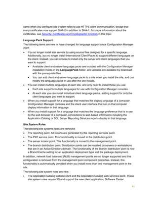 41
same when you configure site system roles to use HTTPS client communication, except that
many certificates now support SHA-2 in addition to SHA-1. For more information about the
certificates, see Security: Certificates and Cryptographic Controls in this topic.
Language Pack Support
The following items are new or have changed for language support since Configuration Manager
2007:
 You no longer install site servers by using source files designed for a specific language.
Additionally, you no longer install International Client Packs to support different languages on
the client. Instead, you can choose to install only the server and client languages that you
want to support.
 Available client and server language packs are included with the Configuration Manager
installation media in the LanguagePack folder, and updates are available by download
with the prerequisite files.
 You can add client and server language packs to a site when you install the site, and can
modify the language packs in use after the site installs.
 You can install multiple languages at each site, and only need to install those you use:
 Each site supports multiple languages for use with Configuration Manager consoles.
 At each site you can install individual client language packs, adding support for only the
client languages you want to support.
 When you install support for a language that matches the display language of a computer,
Configuration Manager consoles and the client user interface that run on that computer
display information in that language.
 When you install support for a language that matches the language preference that is in use
by the web browser of a computer, connections to web-based information including the
Application Catalog or SQL Server Reporting Services reports display in that language.
Site System Roles
The following site systems roles are removed:
 The reporting point. All reports are generated by the reporting services point.
 The PXE service point. This functionality is moved to the distribution point.
 The server locator point. This functionality is moved to the management point.
 The branch distribution point. Distribution points can be installed on servers or workstations
that are in an Active Directory domain. The functionality of the branch distribution point is now
a BranchCache setting for an application deployment type and the package deployment.
In addition, network load balanced (NLB) management points are no longer supported and this
configuration is removed from the management point component properties. Instead, this
functionality is automatically provided when you install more than one management point in the
site.
The following site system roles are new:
 The Application Catalog website point and the Application Catalog web services point. These
site system roles require IIS and support the new client application, Software Center.
 