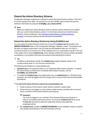 413
Extend the Active Directory Schema
Configuration Manager supports two methods to extend the Active Directory schema. The first is
to use the extadsch.exe utility. The second is to use the LDIFDE utility to import the schema
extension information by using the ConfigMgr_ad_schema.ldf file.
Before you extend your Active Directory schema, test the schema extensions for conflicts
with your current Active Directory schema. For information about how to test the Active
Directory schema extensions, see Testing for Active Directory Schema Extension
Conflicts in the Active Directory Domain Services documentation.
Extend the Active Directory Schema by Using ExtADSch.exe
You can extend the Active Directory schema by running the extadsch.exe file located in the
SMSSETUPBINX64 folder on the Configuration Manager installation media. The extadsch.exe
file does not display output when it runs but does provide feedback when you run it from a
command console as a command line. When extadsch.exe runs, it generates a log file in the root
of the system drive named extadsch.log, which indicates whether the schema update completed
successfully or any problems that were encountered while extending the schema.
In addition to generating a log file, the extadsch.exe program displays results in the
console window when it is run from the command line.
The following are limitations to using extadsch.exe:
 Extadsch.exe is not supported when run on a Windows 2000–based computers. To extend
the Active Directory schema from a Windows 2000–based computer, use the
ConfigMgr_ad_schema.ldf.
 To enable the extadsch.log to be created when you run extadsch.exe on a Windows Vista
computer, you must be logged onto the computer with an account that has local administrator
permissions.
1. Create a backup of the schema master domain controller’s system state.
2. Ensure that you are logged on to the schema master domain controller with an account
that is a member of the Schema Admins security group.
Important
You must be logged on as a member of the Schema Admins security group in
order to successfully extend the schema. Running the extadsch.exe file by using
the Run As command to attempt to extend the schema using alternate
credentials will fail.
3. Run extadsch.exe, located at SMSSETUPBINX64 on the installation media, to add the
new classes and attributes to the Active Directory schema.
Note
Tip
To extend the Active Directory schema by using Extadsch.exe
 