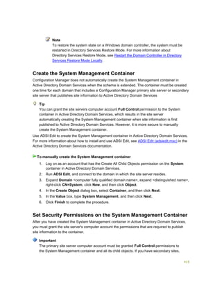 415
Note
To restore the system state on a Windows domain controller, the system must be
restarted in Directory Services Restore Mode. For more information about
Directory Services Restore Mode, see Restart the Domain Controller in Directory
Services Restore Mode Locally.
Create the System Management Container
Configuration Manager does not automatically create the System Management container in
Active Directory Domain Services when the schema is extended. The container must be created
one time for each domain that includes a Configuration Manager primary site server or secondary
site server that publishes site information to Active Directory Domain Services
You can grant the site servers computer account Full Control permission to the System
container in Active Directory Domain Services, which results in the site server
automatically creating the System Management container when site information is first
published to Active Directory Domain Services. However, it is more secure to manually
create the System Management container.
Use ADSI Edit to create the System Management container in Active Directory Domain Services.
For more information about how to install and use ADSI Edit, see ADSI Edit (adsiedit.msc) in the
Active Directory Domain Services documentation.
1. Log on as an account that has the Create All Child Objects permission on the System
container in Active Directory Domain Services.
2. Run ADSI Edit, and connect to the domain in which the site server resides.
3. Expand Domain <computer fully qualified domain name>, expand <distinguished name>,
right-click CN=System, click New, and then click Object.
4. In the Create Object dialog box, select Container, and then click Next.
5. In the Value box, type System Management, and then click Next.
6. Click Finish to complete the procedure.
Set Security Permissions on the System Management Container
After you have created the System Management container in Active Directory Domain Services,
you must grant the site server's computer account the permissions that are required to publish
site information to the container.
The primary site server computer account must be granted Full Control permissions to
the System Management container and all its child objects. If you have secondary sites,
Tip
To manually create the System Management container
Important
 