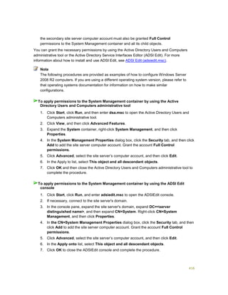 416
the secondary site server computer account must also be granted Full Control
permissions to the System Management container and all its child objects.
You can grant the necessary permissions by using the Active Directory Users and Computers
administrative tool or the Active Directory Service Interfaces Editor (ADSI Edit). For more
information about how to install and use ADSI Edit, see ADSI Edit (adsiedit.msc).
The following procedures are provided as examples of how to configure Windows Server
2008 R2 computers. If you are using a different operating system version, please refer to
that operating systems documentation for information on how to make similar
configurations.
1. Click Start, click Run, and then enter dsa.msc to open the Active Directory Users and
Computers administrative tool.
2. Click View, and then click Advanced Features.
3. Expand the System container, right-click System Management, and then click
Properties.
4. In the System Management Properties dialog box, click the Security tab, and then click
Add to add the site server computer account. Grant the account Full Control
permissions.
5. Click Advanced, select the site server’s computer account, and then click Edit.
6. In the Apply to list, select This object and all descendant objects.
7. Click OK and then close the Active Directory Users and Computers administrative tool to
complete the procedure.
1. Click Start, click Run, and enter adsiedit.msc to open the ADSIEdit console.
2. If necessary, connect to the site server's domain.
3. In the console pane, expand the site server's domain, expand DC=<server
distinguished name>, and then expand CN=System. Right-click CN=System
Management, and then click Properties.
4. In the CN=System Management Properties dialog box, click the Security tab, and then
click Add to add the site server computer account. Grant the account Full Control
permissions.
5. Click Advanced, select the site server’s computer account, and then click Edit.
6. In the Apply onto list, select This object and all descendant objects.
7. Click OK to close the ADSIEdit console and complete the procedure.
Note
To apply permissions to the System Management container by using the Active
Directory Users and Computers administrative tool
To apply permissions to the System Management container by using the ADSI Edit
console
 