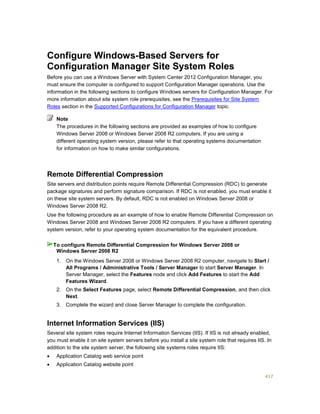 417
Configure Windows-Based Servers for
Configuration Manager Site System Roles
Before you can use a Windows Server with System Center 2012 Configuration Manager, you
must ensure the computer is configured to support Configuration Manager operations. Use the
information in the following sections to configure Windows servers for Configuration Manager. For
more information about site system role prerequisites, see the Prerequisites for Site System
Roles section in the Supported Configurations for Configuration Manager topic.
The procedures in the following sections are provided as examples of how to configure
Windows Server 2008 or Windows Server 2008 R2 computers. If you are using a
different operating system version, please refer to that operating systems documentation
for information on how to make similar configurations.
Remote Differential Compression
Site servers and distribution points require Remote Differential Compression (RDC) to generate
package signatures and perform signature comparison. If RDC is not enabled, you must enable it
on these site system servers. By default, RDC is not enabled on Windows Server 2008 or
Windows Server 2008 R2.
Use the following procedure as an example of how to enable Remote Differential Compression on
Windows Server 2008 and Windows Server 2008 R2 computers. If you have a different operating
system version, refer to your operating system documentation for the equivalent procedure.
1. On the Windows Server 2008 or Windows Server 2008 R2 computer, navigate to Start /
All Programs / Administrative Tools / Server Manager to start Server Manager. In
Server Manager, select the Features node and click Add Features to start the Add
Features Wizard.
2. On the Select Features page, select Remote Differential Compression, and then click
Next.
3. Complete the wizard and close Server Manager to complete the configuration.
Internet Information Services (IIS)
Several site system roles require Internet Information Services (IIS). If IIS is not already enabled,
you must enable it on site system servers before you install a site system role that requires IIS. In
addition to the site system server, the following site systems roles require IIS:
 Application Catalog web service point
 Application Catalog website point
Note
To configure Remote Differential Compression for Windows Server 2008 or
Windows Server 2008 R2
 