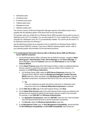 418
 Distribution point
 Enrollment point
 Enrollment proxy point
 Fallback status point
 Management point
 Software update point
The minimum version of IIS that Configuration Manager requires is the default version that is
supplied with the operating system of the server that runs the site system.
For example, when you enable IIS on a Windows Server 2008 computer that you plan to use as a
distribution point, IIS 7.0 is installed. You can also install IIS 7.5. If you enable IIS on a Windows 7
computer for a distribution point, IIS 7.5 is automatically installed. You cannot use IIS version 7.0
for distribution point that runs Windows 7.
Use the following procedure as an example of how to install IIS on a Windows Server 2008 or
Windows Server 2008 R2 computer. If you have a different operating system version, refer to
your operating system documentation for the equivalent procedure.
1. On the Windows Server 2008 or Windows Server 2008 R2 computer, navigate to Start /
All Programs / Administrative Tools / Server Manager to start Server Manager. In
Server Manager, select the Features node and click Add Features to start the Add
Features Wizard.
2. On the Select Features page of the Add Features Wizard, install any additional features
that are required to support the site system roles you install on this computer. For
example, to add BITS Server Extensions:
 For Windows Server 2008, select the BITS Server Extensions check box. For
Windows Server 2008 R2, select the Background Intelligent Transfer Services
(BITS) check box. When prompted, click Add Required Role Services to add the
dependent components, including the Web Server (IIS) role, and then click Next.
Tip
If you are configuring computer that will be a site server or distribution point,
ensure the check box for Remote Differential Compression is selected.
3. On the Web Server (IIS) page of the Add Features Wizard, click Next.
4. On the Select Role Services page of the Add Features Wizard install any additional role
services that are required to support the site system roles you install on this computer.
For example, to add ASP.NET and Windows Authentication:
 For Application Development, select the ASP.NET check box and, when prompted,
click Add Required Role Services to add the dependent components.
 For Security, select the Windows Authentication check box.
5. In the Management Tools node, for IIS 6 Management Compatibility, ensure that both
the IIS 6 Metabase Compatibility and IIS 6 WMI Compatibility check boxes are
To install Internet Information Services (IIS) on Windows Server 2008 and Windows
Server 2008 R2 computers
 