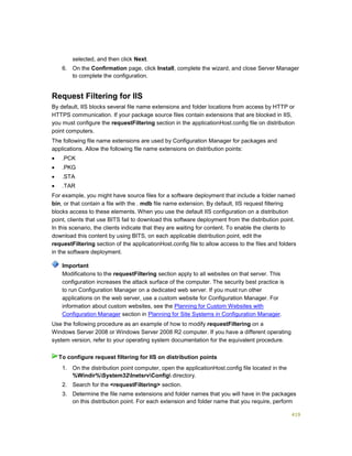 419
selected, and then click Next.
6. On the Confirmation page, click Install, complete the wizard, and close Server Manager
to complete the configuration.
Request Filtering for IIS
By default, IIS blocks several file name extensions and folder locations from access by HTTP or
HTTPS communication. If your package source files contain extensions that are blocked in IIS,
you must configure the requestFiltering section in the applicationHost.config file on distribution
point computers.
The following file name extensions are used by Configuration Manager for packages and
applications. Allow the following file name extensions on distribution points:
 .PCK
 .PKG
 .STA
 .TAR
For example, you might have source files for a software deployment that include a folder named
bin, or that contain a file with the . mdb file name extension. By default, IIS request filtering
blocks access to these elements. When you use the default IIS configuration on a distribution
point, clients that use BITS fail to download this software deployment from the distribution point.
In this scenario, the clients indicate that they are waiting for content. To enable the clients to
download this content by using BITS, on each applicable distribution point, edit the
requestFiltering section of the applicationHost.config file to allow access to the files and folders
in the software deployment.
Modifications to the requestFiltering section apply to all websites on that server. This
configuration increases the attack surface of the computer. The security best practice is
to run Configuration Manager on a dedicated web server. If you must run other
applications on the web server, use a custom website for Configuration Manager. For
information about custom websites, see the Planning for Custom Websites with
Configuration Manager section in Planning for Site Systems in Configuration Manager.
Use the following procedure as an example of how to modify requestFiltering on a
Windows Server 2008 or Windows Server 2008 R2 computer. If you have a different operating
system version, refer to your operating system documentation for the equivalent procedure.
1. On the distribution point computer, open the applicationHost.config file located in the
%Windir%System32InetsrvConfig directory.
2. Search for the <requestFiltering> section.
3. Determine the file name extensions and folder names that you will have in the packages
on this distribution point. For each extension and folder name that you require, perform
Important
To configure request filtering for IIS on distribution points
 