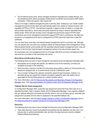 42
 The enrollment proxy point, which manages enrollment requests from mobile devices, and
the enrollment point, which completes mobile device enrollment and provisions AMT-based
computers. These site system roles require IIS.
There is no longer a default management point at primary sites. Instead you can install multiple
management points and the client will automatically select one, based on network location and
capability (HTTPS or HTTP). This behavior supports a higher number of clients in a single site
and provides redundancy, which was previously obtained by using a network load balancing
(NLB) cluster. When the site contains some management points that support HTTPS client
connections and some management points that support HTTP client connections, the client will
connect to a management point that is configured for HTTPS when the client has a valid PKI
certificate.
You can also have more than one Internet-based management point in a primary site, although
you can specify only one when you configure clients for Internet-based client management. When
Internet-based clients communicate with the specified Internet-based management point, they will
be given a list of all the Internet-based management points in the site and then select one.
At a secondary site, the management point is no longer referred to as proxy management point,
and must be co-located on the secondary site server.
Boundaries and Boundary Groups
The following items are new or have changed for boundaries since Configuration Manager 2007:
 Boundaries are no longer site specific, but defined once for the hierarchy, and they are
available at all sites in the hierarchy.
 Each boundary must be a member of a boundary group before a device on that boundary can
identify an assigned site, or a content server such as a distribution point.
 You no longer configure the network connection speed of each boundary. Instead, in a
boundary group you specify the network connection speed for each site system server
associated to the boundary group as a content location server.
For more information, see the Planning for Boundaries and Boundary Groups in Configuration
Manager topic in the Site Administration for System Center 2012 Configuration Manager guide.
Fallback Site for Client Assignment
In Configuration Manager 2007, automatic site assignment would fail if the client was not in a
specified boundary. New in System Center 2012 Configuration Manager, if you specify a fallback
site (an optional setting for the hierarchy) and the client is not in a boundary group, automatic site
assignment succeeds and the client is assigned to the specified fallback site.
For more information, see the How to Assign Clients to a Site in Configuration Manager topic in
the Deploying Clients for System Center 2012 Configuration Manager guide.
Discovery
The following items are new or have changed for Discovery since Configuration Manager 2007:
 Each data discovery record is processed and entered into the database one time only, at a
primary site or central administration site, and then the data discovery record is deleted
without additional processing.
 