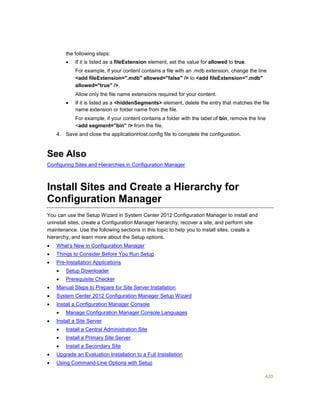 420
the following steps:
 If it is listed as a fileExtension element, set the value for allowed to true.
For example, if your content contains a file with an .mdb extension, change the line
<add fileExtension=".mdb" allowed="false" /> to <add fileExtension=".mdb"
allowed="true" />.
Allow only the file name extensions required for your content.
 If it is listed as a <hiddenSegments> element, delete the entry that matches the file
name extension or folder name from the file.
For example, if your content contains a folder with the label of bin, remove the line
<add segment=”bin” /> from the file.
4. Save and close the applicationHost.config file to complete the configuration.
See Also
Configuring Sites and Hierarchies in Configuration Manager
Install Sites and Create a Hierarchy for
Configuration Manager
You can use the Setup Wizard in System Center 2012 Configuration Manager to install and
uninstall sites, create a Configuration Manager hierarchy, recover a site, and perform site
maintenance. Use the following sections in this topic to help you to install sites, create a
hierarchy, and learn more about the Setup options.
 What’s New in Configuration Manager
 Things to Consider Before You Run Setup
 Pre-Installation Applications
 Setup Downloader
 Prerequisite Checker
 Manual Steps to Prepare for Site Server Installation
 System Center 2012 Configuration Manager Setup Wizard
 Install a Configuration Manager Console
 Manage Configuration Manager Console Languages
 Install a Site Server
 Install a Central Administration Site
 Install a Primary Site Server
 Install a Secondary Site
 Upgrade an Evaluation Installation to a Full Installation
 Using Command-Line Options with Setup
 