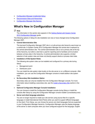 421
 Configuration Manager Unattended Setup
 Decommission Sites and Hierarchies
 Configuration Manager Site Naming
What’s New in Configuration Manager
The information in this section also appears in the Getting Started with System Center
2012 Configuration Manager guide.
The following options in Setup for site installation are new or have changed since Configuration
Manager 2007.
 Central Administration Site
The top-level Configuration Manager 2007 site in a multi-primary site hierarchy was known as
a central site. In System Center 2012 Configuration Manager the central site is replaced by
the central administration site. The central administration site is not a primary site at the top
of the hierarchy, but rather a site that is used for reporting and to facilitate communication
between primary sites in the hierarchy. A central administration site supports a limited
selection of site system roles and does not directly support clients or process client data.
 Installation of Site System Roles
The following site system roles can be installed and configured for a primary site during
Setup:
 Management point
 Distribution point
You can install the site system roles locally on the site server or on a different computer. After
installation, you can use the Configuration Manager console to install addition site system
roles.
 No Secondary Site Installation Option
Secondary sites can only be installed from the Configuration Manager console. For more
information about installing a secondary site, see the Install a Secondary Site section in the
topic.
 Optional Configuration Manager Console Installation
You can choose to install the Configuration Manager console during Setup or install the
console after Setup by using the Configuration Manager console installer (consolesetup.exe).
 Server and client language selections
You are no longer required to install your site servers using source files for a specific
language or install International Client Packs when you want to support different languages
on the client. From Setup, you can choose the server and client languages that are supported
in your Configuration Manager hierarchy. Configuration Manager uses the display language
of the server or client computer when you have configured support for the language. English
Note
 