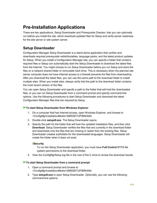 424
Pre-Installation Applications
There are two applications, Setup Downloader and Prerequisite Checker, that you can optionally
run before you install the site, which download updated files for Setup and verify server readiness
for the site server or site system server.
Setup Downloader
Configuration Manager Setup Downloader is a stand-alone application that verifies and
downloads required prerequisite redistributables, language packs, and the latest product updates
for Setup. When you install a Configuration Manager site, you can specify a folder that contains
required files or Setup can automatically start the Setup Downloader to download the latest files
from the Internet. You might choose to run Setup Downloader before you run Setup and store the
files on a network shared folder or removable hard drive. This is necessary when the planned site
server computer does not have Internet access or a firewall prevents the files from downloading.
After you download the latest files, you can use the same path to the download folder to install
multiple sites. When you install sites, always verify that the path to the download folder contains
the most recent version of the files.
You can open Setup Downloader and specify a path to the folder that will host the downloaded
files, or you can run Setup Downloader from a command prompt and specify command-line
options. Use the following procedures to start Setup Downloader and download the latest
Configuration Manager files that are required by Setup.
1. On a computer that has Internet access, open Windows Explorer, and browse to
<ConfigMgrInstallationMedia>SMSSETUPBINX64.
2. Double-click setupdl.exe. The Setup Downloader opens.
3. Specify the path for the folder that will host the updated installation files, and then click
Download. Setup Downloader verifies the files that are currently in the download folder
and downloads only the files that are missing or newer than the existing files. Setup
Downloader creates subfolders for the downloaded languages. Setup Downloader will
create the folder when it does not exist.
Security
To run the Setup Downloader application, you must have Full Control NTFS file
system permissions to the download folder.
4. View the ConfigMgrSetup.log file in the root of the C drive to review the download results.
1. Open a command prompt and browse to
<ConfigMgrInstallationMedia>SMSSETUPBINX64.
2. Type setupdl.exe to open Setup Downloader. Optionally, you can use the following
command-line options:
To start Setup Downloader from Windows Explorer
To start Setup Downloader from a command prompt
 