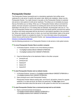 426
Prerequisite Checker
The Prerequisite Checker (prereqchk.exe) is a standalone application that verifies server
readiness for a site server or specific site system roles. Before site installation, Setup runs the
Prerequisite Checker. You might choose to manually run the Prerequisite Checker on potential
site servers or site systems to verify server readiness. This allows you to remediate any issues
that you find before you run Setup. When you run Prerequisite Checker without command-line
options, the local computer is scanned for an existing site server and only the checks that are
applicable to the site are run. If no existing sites are detected, all prerequisite rules are run. You
can run Prerequisite Checker from a command prompt and specify specific command-line options
to perform only checks associated with the site server or site systems specified in the command-
line. When you specify another server to check, you must have Administrator rights on the server
for Prerequisite Checker to complete the checks. For more information about the prerequisite
checks that are performed by Prerequisite Checker, see Technical Reference for the Prerequisite
Checker in Configuration Manager.
Use the following procedures to run Prerequisite Checker on site servers or site system servers.
1. In Windows Explorer, browse to one of the following locations:
 <ConfigMgrInstallationMedia>SMSSETUPBINX64.
 <ConfigMgrInstallationPath>SMSSETUPBINX64.
2. Copy the following files to the destination folder on the other computer:
 prereqchk.exe
 prereqcore.dll
 basesql.dll
 basesvr.dll
 baseutil.dll
1. In Windows Explorer, browse to <ConfigMgrInstallationMedia>SMSSETUPBINX64 or
<ConfigMgrInstallationPath>SMSSETUPBINX64.
2. Open prereqchk.exe to start Prerequisite Checker.
Prerequisite Checker detects existing sites, and if found, will perform checks for upgrade
readiness. If no sites are found, all checks are performed. The Site Type column
provides information about the site server or site system for which the rule is associated.
1. Open a command prompt and browse to
<ConfigMgrInstallationMedia>SMSSETUPBINX64 or
<ConfigMgrInstallationPath>SMSSETUPBINX64.
To move Prerequisite Checker files to another computer
To start Prerequisite Checker and run default checks
To start Prerequisite Checker from a command prompt and run all checks
 