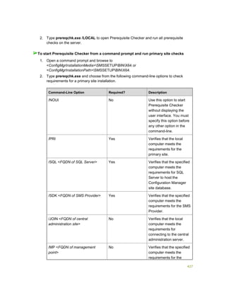 427
2. Type prereqchk.exe /LOCAL to open Prerequisite Checker and run all prerequisite
checks on the server.
1. Open a command prompt and browse to
<ConfigMgrInstallationMedia>SMSSETUPBINX64 or
<ConfigMgrInstallationPath>SMSSETUPBINX64.
2. Type prereqchk.exe and choose from the following command-line options to check
requirements for a primary site installation.
Command-Line Option Required? Description
/NOUI No Use this option to start
Prerequisite Checker
without displaying the
user interface. You must
specify this option before
any other option in the
command-line.
/PRI Yes Verifies that the local
computer meets the
requirements for the
primary site.
/SQL <FQDN of SQL Server> Yes Verifies that the specified
computer meets the
requirements for SQL
Server to host the
Configuration Manager
site database.
/SDK <FQDN of SMS Provider> Yes Verifies that the specified
computer meets the
requirements for the SMS
Provider.
/JOIN <FQDN of central
administration site>
No Verifies that the local
computer meets the
requirements for
connecting to the central
administration server.
/MP <FQDN of management
point>
No Verifies that the specified
computer meets the
requirements for the
To start Prerequisite Checker from a command prompt and run primary site checks
 
