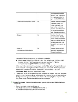 428
management point site
system role. This option
is only supported when
you use the /PRI option.
/DP <FQDN of distribution point> No Verifies that the specified
computer meets the
requirements for the
distribution point site
system role. This option
is only supported when
you use the /PRI option.
/Ssbport No Verifies that a firewall
exception is in effect to
allow communication for
the SQL Server Service
Broker (SSB) port. The
default is port number is
4022.
InstallDir
<ConfigMgrInstallationPath>
No Verifies minimum disk
space on requirements
for site installation.
Usage examples (optional options are displayed in brackets):
 prereqchk.exe [/NOUI] /PRI /SQL <FQDN of SQL Server> /SDK <FQDN of SMS
Provider> [/JOIN <FQDN of central administration site>] [/MP <FQDN of
management point>] [/DP <FQDN of distribution point>]
When you run the command-line, unless you use the NOUI option, Prerequisite Checker
opens and starts scanning the specified servers using prerequisite checks applicable to
the specified command-line options. Prerequisite Checker creates a list in the
Prerequisite result section for any problems found.
3. Click an item on the list for details about how to resolve the problem. You must resolve all
items in the list that have an Error status before you install the site server, site system, or
Configuration Manager console. You can also open the ConfigMgrPrereq.log file in the
root of the C drive to review the prerequisite checker results.
1. Open a command prompt and browse to
<ConfigMgrInstallationMedia>SMSSETUPBINX64 or
<ConfigMgrInstallationPath>SMSSETUPBINX64.
To start Prerequisite Checker from a command prompt and run central administration
site checks
 