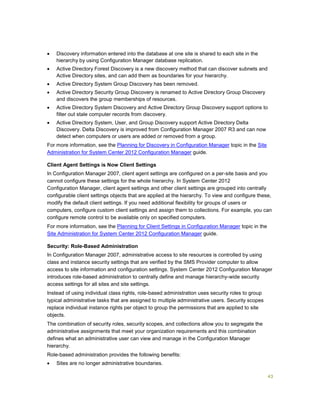 43
 Discovery information entered into the database at one site is shared to each site in the
hierarchy by using Configuration Manager database replication.
 Active Directory Forest Discovery is a new discovery method that can discover subnets and
Active Directory sites, and can add them as boundaries for your hierarchy.
 Active Directory System Group Discovery has been removed.
 Active Directory Security Group Discovery is renamed to Active Directory Group Discovery
and discovers the group memberships of resources.
 Active Directory System Discovery and Active Directory Group Discovery support options to
filter out stale computer records from discovery.
 Active Directory System, User, and Group Discovery support Active Directory Delta
Discovery. Delta Discovery is improved from Configuration Manager 2007 R3 and can now
detect when computers or users are added or removed from a group.
For more information, see the Planning for Discovery in Configuration Manager topic in the Site
Administration for System Center 2012 Configuration Manager guide.
Client Agent Settings is Now Client Settings
In Configuration Manager 2007, client agent settings are configured on a per-site basis and you
cannot configure these settings for the whole hierarchy. In System Center 2012
Configuration Manager, client agent settings and other client settings are grouped into centrally
configurable client settings objects that are applied at the hierarchy. To view and configure these,
modify the default client settings. If you need additional flexibility for groups of users or
computers, configure custom client settings and assign them to collections. For example, you can
configure remote control to be available only on specified computers.
For more information, see the Planning for Client Settings in Configuration Manager topic in the
Site Administration for System Center 2012 Configuration Manager guide.
Security: Role-Based Administration
In Configuration Manager 2007, administrative access to site resources is controlled by using
class and instance security settings that are verified by the SMS Provider computer to allow
access to site information and configuration settings. System Center 2012 Configuration Manager
introduces role-based administration to centrally define and manage hierarchy-wide security
access settings for all sites and site settings.
Instead of using individual class rights, role-based administration uses security roles to group
typical administrative tasks that are assigned to multiple administrative users. Security scopes
replace individual instance rights per object to group the permissions that are applied to site
objects.
The combination of security roles, security scopes, and collections allow you to segregate the
administrative assignments that meet your organization requirements and this combination
defines what an administrative user can view and manage in the Configuration Manager
hierarchy.
Role-based administration provides the following benefits:
 Sites are no longer administrative boundaries.
 
