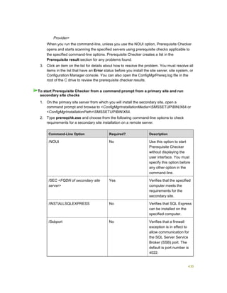 430
Provider>
When you run the command-line, unless you use the NOUI option, Prerequisite Checker
opens and starts scanning the specified servers using prerequisite checks applicable to
the specified command-line options. Prerequisite Checker creates a list in the
Prerequisite result section for any problems found.
3. Click an item on the list for details about how to resolve the problem. You must resolve all
items in the list that have an Error status before you install the site server, site system, or
Configuration Manager console. You can also open the ConfigMgrPrereq.log file in the
root of the C drive to review the prerequisite checker results.
1. On the primary site server from which you will install the secondary site, open a
command prompt and browse to <ConfigMgrInstallationMedia>SMSSETUPBINX64 or
<ConfigMgrInstallationPath>SMSSETUPBINX64.
2. Type prereqchk.exe and choose from the following command-line options to check
requirements for a secondary site installation on a remote server.
Command-Line Option Required? Description
/NOUI No Use this option to start
Prerequisite Checker
without displaying the
user interface. You must
specify this option before
any other option in the
command-line.
/SEC <FQDN of secondary site
server>
Yes Verifies that the specified
computer meets the
requirements for the
secondary site.
/INSTALLSQLEXPRESS No Verifies that SQL Express
can be installed on the
specified computer.
/Ssbport No Verifies that a firewall
exception is in effect to
allow communication for
the SQL Server Service
Broker (SSB) port. The
default is port number is
4022.
To start Prerequisite Checker from a command prompt from a primary site and run
secondary site checks
 