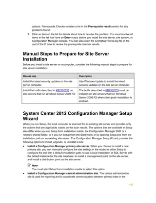 432
options. Prerequisite Checker creates a list in the Prerequisite result section for any
problems found.
3. Click an item on the list for details about how to resolve the problem. You must resolve all
items in the list that have an Error status before you install the site server, site system, or
Configuration Manager console. You can also open the ConfigMgrPrereq.log file in the
root of the C drive to review the prerequisite checker results.
Manual Steps to Prepare for Site Server
Installation
Before you install a site server on a computer, consider the following manual steps to prepare for
site server installation.
Manual step Description
Install the latest security updates on the site
server computer.
Use Windows Update to install the latest
security updates on the site server computer.
Install the hotfix described in KB2552033 on
site servers that run Windows Server 2008 R2.
The hotfix described in KB2552033 must be
installed on site servers that run Windows
Server 2008 R2 when client push installation is
enabled.
System Center 2012 Configuration Manager Setup
Wizard
When you run Setup, the local computer is scanned for an existing site server and provides only
the options that are applicable, based on the scan results. The options that are available in Setup
also differ when you run Setup from installation media, the Configuration Manager DVD or a
network shared folder, or if you run Setup from the Start menu or by opening Setup.exe from the
installation path on an existing site server. The Configuration Manager Setup Wizard provides the
following options to install, upgrade, or uninstall a site:
 Install a Configuration Manager primary site server: When you choose to install a new
primary site, you can manually configure the site settings in the wizard or allow Setup to
configure the site with a default installation path, to use a local installation of SQL Server with
the default instance for the site database, to install a management point on the site server,
and install a distribution point on the site server.
You must start Setup from installation media to select this option.
 Install a Configuration Manager central administration site: The central administration
site is used for reporting and to coordinate communication between primary sites in the
Note
 