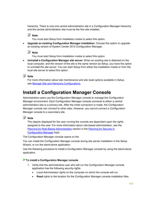 433
hierarchy. There is only one central administration site in a Configuration Manager hierarchy
and the central administration site must be the first site installed.
You must start Setup from installation media to select this option.
 Upgrade an existing Configuration Manager installation: Choose this option to upgrade
an existing version of System Center 2012 Configuration Manager.
You must start Setup from installation media to select this option.
 Uninstall a Configuration Manager site server: When an existing site is detected on the
local computer, and the version of the site is the same version as Setup, you have the option
to uninstall the site server. You can start Setup from either the installation media or from the
local site server to select this option.
For more information about site maintenance and site reset options available in Setup,
see Manage Site and Hierarchy Configurations.
Install a Configuration Manager Console
Administrative users use the Configuration Manager console to manage the Configuration
Manager environment. Each Configuration Manager console connects to either a central
administration site or a primary site. After the initial connection is made, the Configuration
Manager console can connect to other sites. However, you cannot connect a Configuration
Manager console to a secondary site.
The objects displayed for the user running the console are dependent upon the rights
assigned to the user. For more information about role-based administration, see the
Planning for Role-Based Administration section in the Planning for Security in
Configuration Manager topic.
The Configuration Manager console opens on the
You can install the Configuration Manager console during site server installation in the Setup
Wizard, or run the stand-alone application.
Use the following procedure to install a Configuration Manager console by using the stand-alone
application.
1. Verify that the administrative user who will run the Configuration Manager console
application has the following security rights:
 Local Administrator rights on the computer on which the console will run.
 Read rights to the location for the Configuration Manager console installation files.
Note
Note
Note
Note
To install a Configuration Manager console
 
