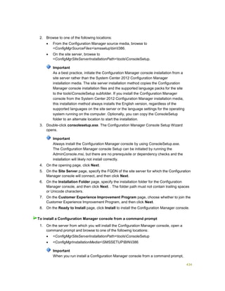 434
2. Browse to one of the following locations:
 From the Configuration Manager source media, browse to
<ConfigMgrSourceFiles>smssetupbinI386.
 On the site server, browse to
<ConfigMgrSiteServerInstallationPath>toolsConsoleSetup.
Important
As a best practice, initiate the Configuration Manager console installation from a
site server rather than the System Center 2012 Configuration Manager
installation media. The site server installation method copies the Configuration
Manager console installation files and the supported language packs for the site
to the toolsConsoleSetup subfolder. If you install the Configuration Manager
console from the System Center 2012 Configuration Manager installation media,
this installation method always installs the English version, regardless of the
supported languages on the site server or the language settings for the operating
system running on the computer. Optionally, you can copy the ConsoleSetup
folder to an alternate location to start the installation.
3. Double-click consolesetup.exe. The Configuration Manager Console Setup Wizard
opens.
Important
Always install the Configuration Manager console by using ConsoleSetup.exe.
The Configuration Manager console Setup can be initiated by running the
AdminConsole.msi, but there are no prerequisite or dependency checks and the
installation will likely not install correctly.
4. On the opening page, click Next.
5. On the Site Server page, specify the FQDN of the site server for which the Configuration
Manager console will connect, and then click Next.
6. On the Installation Folder page, specify the installation folder for the Configuration
Manager console, and then click Next. . The folder path must not contain trailing spaces
or Unicode characters.
7. On the Customer Experience Improvement Program page, choose whether to join the
Customer Experience Improvement Program, and then click Next.
8. On the Ready to Install page, click Install to install the Configuration Manager console.
1. On the server from which you will install the Configuration Manager console, open a
command prompt and browse to one of the following locations:
 <ConfigMgrSiteServerInstallationPath>toolsConsoleSetup
 <ConfigMgrInstallationMedia>SMSSETUPBINI386
Important
When you run install a Configuration Manager console from a command prompt,
To install a Configuration Manager console from a command prompt
 