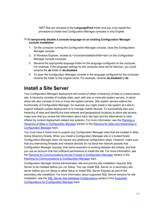 437
.MST files are recopied to the LanguagePack folder and you must repeat this
procedure to install new Configuration Manager consoles in only English.
1. On the computer running the Configuration Manager console, close the Configuration
Manager console.
2. In Windows Explorer, browse to <ConsoleInstallationPath>bin on the Configuration
Manager console computer.
3. Rename the appropriate language folder for the language configured on the computer.
For example, if the language settings for the computer were set for German, you could
rename the de folder to de.disabled.
4. To open the Configuration Manager console in the language configured for the computer,
rename the folder to the original name. For example, rename de.disabled to de.
Install a Site Server
Your Configuration Manager deployment will consist of either a hierarchy of sites or a stand-alone
site. A hierarchy consists of multiple sites, each with one or more site system servers. A stand-
alone site also consists of one or more site system servers. Site system servers extend the
functionality of Configuration Manager, for example you might install a site system at a site to
support software update deployment or to manage mobile devices. To successfully plan your
hierarchy of sites and identify the best network and geographical locations to place site servers,
make sure that you review the information about each site type and the alternatives to sites
offered by content deployment related site systems. For more information, see the Planning a
Hierarchy of Sites in Configuration Manager section in the Planning for Sites and Hierarchies in
Configuration Manager topic.
You must have a forest trust to support any Configuration Manager sites that are located in other
Active Directory forests. When you install a Configuration Manager site in a trusted forest,
Configuration Manager does not require any additional configuration steps. However, make sure
that any intervening firewalls and network devices do not block the network packets that
Configuration Manager requires, that name resolution is working between the forests, and that
you use an account that has sufficient permissions to install the site. For more information, see
the Planning for Communications Across Forests in Configuration Manager section in the
Planning for Communications in Configuration Manager topic.
Configuration Manager central administration site and primary site installation requires SQL
Server to be installed before you run Setup. You can install SQL Server on a secondary site
server before you run Setup or allow Setup to install SQL Server Express as part of the
secondary site installation. For more information about supported SQL Server versions for site
installation, see the SQL Server Site Database Configurations section in the Supported
Configurations for Configuration Manager topic.
To temporarily disable a console language on an existing Configuration Manager
console installation
 