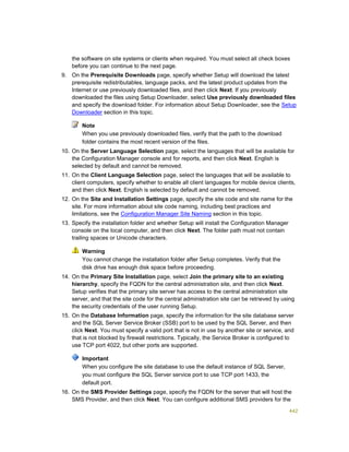 442
the software on site systems or clients when required. You must select all check boxes
before you can continue to the next page.
9. On the Prerequisite Downloads page, specify whether Setup will download the latest
prerequisite redistributables, language packs, and the latest product updates from the
Internet or use previously downloaded files, and then click Next. If you previously
downloaded the files using Setup Downloader, select Use previously downloaded files
and specify the download folder. For information about Setup Downloader, see the Setup
Downloader section in this topic.
Note
When you use previously downloaded files, verify that the path to the download
folder contains the most recent version of the files.
10. On the Server Language Selection page, select the languages that will be available for
the Configuration Manager console and for reports, and then click Next. English is
selected by default and cannot be removed.
11. On the Client Language Selection page, select the languages that will be available to
client computers, specify whether to enable all client languages for mobile device clients,
and then click Next. English is selected by default and cannot be removed.
12. On the Site and Installation Settings page, specify the site code and site name for the
site. For more information about site code naming, including best practices and
limitations, see the Configuration Manager Site Naming section in this topic.
13. Specify the installation folder and whether Setup will install the Configuration Manager
console on the local computer, and then click Next. The folder path must not contain
trailing spaces or Unicode characters.
Warning
You cannot change the installation folder after Setup completes. Verify that the
disk drive has enough disk space before proceeding.
14. On the Primary Site Installation page, select Join the primary site to an existing
hierarchy, specify the FQDN for the central administration site, and then click Next.
Setup verifies that the primary site server has access to the central administration site
server, and that the site code for the central administration site can be retrieved by using
the security credentials of the user running Setup.
15. On the Database Information page, specify the information for the site database server
and the SQL Server Service Broker (SSB) port to be used by the SQL Server, and then
click Next. You must specify a valid port that is not in use by another site or service, and
that is not blocked by firewall restrictions. Typically, the Service Broker is configured to
use TCP port 4022, but other ports are supported.
Important
When you configure the site database to use the default instance of SQL Server,
you must configure the SQL Server service port to use TCP port 1433, the
default port.
16. On the SMS Provider Settings page, specify the FQDN for the server that will host the
SMS Provider, and then click Next. You can configure additional SMS providers for the
 