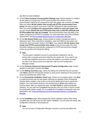 443
site after the initial installation.
17. On the Client Computer Communication Settings page, choose whether to configure
all site systems to accept only HTTPS communication from clients or for the
communication method to be configured for each site system role, and then click Next.
When you select All site system roles accept only HTTPS communication from
clients, the client computer must have a valid PKI certificate for client authentication.
When you select Configure the communication method on each site system role,
you can choose Clients will use HTTPS when they have a valid PKI certificate and
HTTPS-enabled site roles are available. This ensures that the client will select a site
system configured for HTTPS if is available. For more information about PKI certificate
requirements, see PKI Certificate Requirements for Configuration Manager.
18. On the Site System Roles page, choose whether to install a management point or
distribution point. When selected for installation, enter the FQDN for site system and
choose the client connection method. Click Next. If you selected All site system roles
accept only HTTPS communication from clients on the previous page, the client
connection settings are automatically configured for HTTPS and cannot be changed
unless you go back and change the setting.
Note
The site system installation account is automatically configured to use the
primary site’s computer account to install the site system role. If you need to use
an alternate installation account for remote site systems, you should not select
the roles in the Setup wizard and install them later from the Configuration
Manager console.
19. On the Customer Experience Improvement Program Configuration page, choose
whether to participate, and then click Next.
20. On the Settings Summary page, review the setting and verify that they are accurate.
Click Next to start the Prerequisite Checker to verify server readiness for the primary site
server and specified site system roles.
21. On the Prerequisite Installation Check page, if there are no problems listed, click Next
to install the primary site and site system roles that you selected. When Prerequisite
Checker finds a problem, click an item on the list for details about how to resolve the
problem. You must resolve all items in the list that have an Error status before you
continue Setup. After you resolve the issue, click Run Check to restart prerequisite
checking. You can open the ConfigMgrPrereq.log file in the root of the C drive to review
the prerequisite checker results. For a complete list of installation prerequisite rules and
descriptions, see Technical Reference for the Prerequisite Checker in Configuration
Manager.
22. On the Installation page, Setup displays the overall installation status. When Setup
completes the core site server and site system installation, you can close the wizard. Site
configuration continues in the background.
Note
You can connect a Configuration Manager console to a primary site before the
 