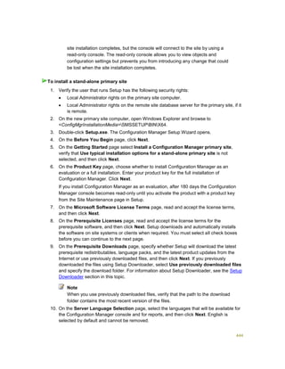 444
site installation completes, but the console will connect to the site by using a
read-only console. The read-only console allows you to view objects and
configuration settings but prevents you from introducing any change that could
be lost when the site installation completes.
1. Verify the user that runs Setup has the following security rights:
 Local Administrator rights on the primary site computer.
 Local Administrator rights on the remote site database server for the primary site, if it
is remote.
2. On the new primary site computer, open Windows Explorer and browse to
<ConfigMgrInstallationMedia>SMSSETUPBINX64.
3. Double-click Setup.exe. The Configuration Manager Setup Wizard opens.
4. On the Before You Begin page, click Next.
5. On the Getting Started page select Install a Configuration Manager primary site,
verify that Use typical installation options for a stand-alone primary site is not
selected, and then click Next.
6. On the Product Key page, choose whether to install Configuration Manager as an
evaluation or a full installation. Enter your product key for the full installation of
Configuration Manager. Click Next.
If you install Configuration Manager as an evaluation, after 180 days the Configuration
Manager console becomes read-only until you activate the product with a product key
from the Site Maintenance page in Setup.
7. On the Microsoft Software License Terms page, read and accept the license terms,
and then click Next.
8. On the Prerequisite Licenses page, read and accept the license terms for the
prerequisite software, and then click Next. Setup downloads and automatically installs
the software on site systems or clients when required. You must select all check boxes
before you can continue to the next page.
9. On the Prerequisite Downloads page, specify whether Setup will download the latest
prerequisite redistributables, language packs, and the latest product updates from the
Internet or use previously downloaded files, and then click Next. If you previously
downloaded the files using Setup Downloader, select Use previously downloaded files
and specify the download folder. For information about Setup Downloader, see the Setup
Downloader section in this topic.
Note
When you use previously downloaded files, verify that the path to the download
folder contains the most recent version of the files.
10. On the Server Language Selection page, select the languages that will be available for
the Configuration Manager console and for reports, and then click Next. English is
selected by default and cannot be removed.
To install a stand-alone primary site
 