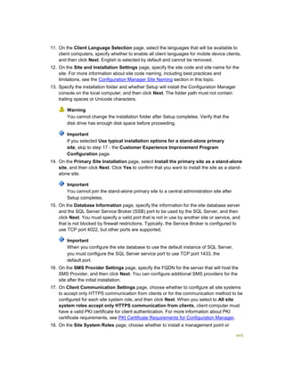 445
11. On the Client Language Selection page, select the languages that will be available to
client computers, specify whether to enable all client languages for mobile device clients,
and then click Next. English is selected by default and cannot be removed.
12. On the Site and Installation Settings page, specify the site code and site name for the
site. For more information about site code naming, including best practices and
limitations, see the Configuration Manager Site Naming section in this topic.
13. Specify the installation folder and whether Setup will install the Configuration Manager
console on the local computer, and then click Next. The folder path must not contain
trailing spaces or Unicode characters.
Warning
You cannot change the installation folder after Setup completes. Verify that the
disk drive has enough disk space before proceeding.
Important
If you selected Use typical installation options for a stand-alone primary
site, skip to step 17 - the Customer Experience Improvement Program
Configuration page.
14. On the Primary Site Installation page, select Install the primary site as a stand-alone
site, and then click Next. Click Yes to confirm that you want to install the site as a stand-
alone site.
Important
You cannot join the stand-alone primary site to a central administration site after
Setup completes.
15. On the Database Information page, specify the information for the site database server
and the SQL Server Service Broker (SSB) port to be used by the SQL Server, and then
click Next. You must specify a valid port that is not in use by another site or service, and
that is not blocked by firewall restrictions. Typically, the Service Broker is configured to
use TCP port 4022, but other ports are supported.
Important
When you configure the site database to use the default instance of SQL Server,
you must configure the SQL Server service port to use TCP port 1433, the
default port.
16. On the SMS Provider Settings page, specify the FQDN for the server that will host the
SMS Provider, and then click Next. You can configure additional SMS providers for the
site after the initial installation.
17. On Client Communication Settings page, choose whether to configure all site systems
to accept only HTTPS communication from clients or for the communication method to be
configured for each site system role, and then click Next. When you select to All site
system roles accept only HTTPS communication from clients, client computer must
have a valid PKI certificate for client authentication. For more information about PKI
certificate requirements, see PKI Certificate Requirements for Configuration Manager.
18. On the Site System Roles page, choose whether to install a management point or
 