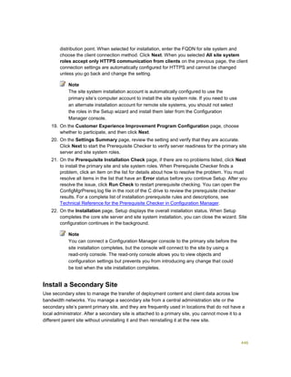446
distribution point. When selected for installation, enter the FQDN for site system and
choose the client connection method. Click Next. When you selected All site system
roles accept only HTTPS communication from clients on the previous page, the client
connection settings are automatically configured for HTTPS and cannot be changed
unless you go back and change the setting.
Note
The site system installation account is automatically configured to use the
primary site’s computer account to install the site system role. If you need to use
an alternate installation account for remote site systems, you should not select
the roles in the Setup wizard and install them later from the Configuration
Manager console.
19. On the Customer Experience Improvement Program Configuration page, choose
whether to participate, and then click Next.
20. On the Settings Summary page, review the setting and verify that they are accurate.
Click Next to start the Prerequisite Checker to verify server readiness for the primary site
server and site system roles.
21. On the Prerequisite Installation Check page, if there are no problems listed, click Next
to install the primary site and site system roles. When Prerequisite Checker finds a
problem, click an item on the list for details about how to resolve the problem. You must
resolve all items in the list that have an Error status before you continue Setup. After you
resolve the issue, click Run Check to restart prerequisite checking. You can open the
ConfigMgrPrereq.log file in the root of the C drive to review the prerequisite checker
results. For a complete list of installation prerequisite rules and descriptions, see
Technical Reference for the Prerequisite Checker in Configuration Manager.
22. On the Installation page, Setup displays the overall installation status. When Setup
completes the core site server and site system installation, you can close the wizard. Site
configuration continues in the background.
Note
You can connect a Configuration Manager console to the primary site before the
site installation completes, but the console will connect to the site by using a
read-only console. The read-only console allows you to view objects and
configuration settings but prevents you from introducing any change that could
be lost when the site installation completes.
Install a Secondary Site
Use secondary sites to manage the transfer of deployment content and client data across low
bandwidth networks. You manage a secondary site from a central administration site or the
secondary site’s parent primary site, and they are frequently used in locations that do not have a
local administrator. After a secondary site is attached to a primary site, you cannot move it to a
different parent site without uninstalling it and then reinstalling it at the new site.
 