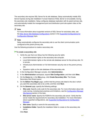 447
The secondary site requires SQL Server for its site database. Setup automatically installs SQL
Server Express during site installation if a local instance of SQL Server is not available. During
the secondary site installation, Setup configures database replication with its parent primary site,
and automatically installs the management point and distribution point site system roles on the
secondary site.
For more information about supported versions of SQL Server for secondary sites, see
the SQL Server Site Database Configurations section in the Supported Configurations for
Configuration Manager topic.
Setup automatically configures the secondary site to use the client communication ports
configured at the parent primary site.
Use the following procedure to create a secondary site.
1. Verify the user that runs Setup has the following security rights:
 Local Administrator rights on the secondary site computer.
 Local Administrator rights on the remote site database server for the primary site, if it
is remote.
 Infrastructure Administrator or Full Administrator security role on the parent primary
site.
 Sysadmin rights on the site database of the secondary site.
2. In the Configuration Manager console, click Administration.
3. In the Administration workspace, expand Site Configuration, and then click Sites.
4. On the Home tab, in the Site group, click Create Secondary Site. The Create
Secondary Site Wizard opens.
5. On the Before You Begin page, confirm that the primary site listed is the site in which
you want this secondary site to be a child, and then click Next.
6. On the General page, specify the following settings:
 Site code: Specify a site code for the secondary site. For more information about site
code naming, including best practices and limitations, see the Configuration Manager
Site Naming section in this topic.
 Site server name: Specify the FQDN for the secondary site server. Verify that the
server meets the requirements for secondary site installation. For more information
about supported configurations, see Supported Configurations for Configuration
Manager.
 Site name: Specify a name for the secondary site.
 Installation folder: Specify the installation folder to create on the secondary site
server.
Click Next.
Note
Note
To create a secondary site
 