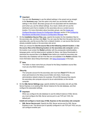 448
Important
You can click Summary to use the default settings in the wizard and go straight
to the Summary page. Use this option only when you are familiar with the
settings in this wizard. Boundary groups are not associated with the distribution
point when you use the default settings. As a result, clients will not use the
distribution point that is installed on this secondary site as a content source
location. For more information about boundary groups, see the Create and
Configure Boundary Groups for Configuration Manager section in the Configuring
Boundaries and Boundary Groups in Configuration Manager topic.
7. On the Installation Source Files page, specify the location for the installation files for
the secondary site, and then click Next. You can copy the files from the parent site to the
secondary site, use the source files from a network location, or use source files that are
already available locally on the secondary site server.
When you choose the Use the source files at the following network location or Use
the source files at the following location on the secondary site computer options,
the location must contain the Redist subfolder with the prerequisite redistributables,
language packs, and the latest product updates for Setup. Use Setup Downloader to
download the required files to the Redist folder before you install the secondary site.
Secondary site installation will fail if the files are not available in the Redist subfolder. For
more information about Setup Downloader, see Setup Downloader in this topic.
Note
The folder or share name that you choose for the Setup installation source files
must use only ASCII characters.
Security
The computer account for the secondary site must have Read NTFS file and
share permissions to the Setup source folder and share. Avoid using
administrative network shares (for example, C$ and D$) because they require
the secondary site computer account to be an administrator on the remote
computer.
8. On the SQL Server Settings page, specify whether the secondary site will use SQL
Server Express or an existing SQL Server instance for the site database, and then
configure the associated settings.
Important
When you configure the site database to use the default instance of SQL Server,
you must configure the SQL Server service port to use TCP port 1433, the
default port.
Install and configure a local copy of SQL Express on the secondary site computer
 SQL Server Service port: Specify the SQL Server service port for SQL Server
Express to use. The service port is typically configured to use TCP port 1433, but you
can configure another port.
 