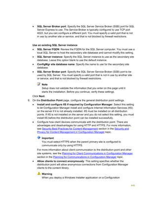 449
 SQL Server Broker port: Specify the SQL Server Service Broker (SSB) port for SQL
Server Express to use. The Service Broker is typically configured to use TCP port
4022, but you can configure a different port. You must specify a valid port that is not
in use by another site or service, and that is not blocked by firewall restrictions.
Use an existing SQL Server instance
 SQL Server FQDN: Review the FQDN for the SQL Server computer. You must use a
local SQL Server to host the secondary site database and cannot modify this setting.
 SQL Server instance: Specify the SQL Server instance to use as the secondary site
database. Leave this option blank to use the default instance.
 ConfigMgr site database name: Specify the name to use for the secondary site
database.
 SQL Server Broker port: Specify the SQL Server Service Broker (SSB) port to be
used by SQL Server. You must specify a valid port that is not in use by another site
or service, and that is not blocked by firewall restrictions.
Note
Setup does not validate the information that you enter on this page until it
starts the installation. Before you continue, verify these settings.
Click Next.
9. On the Distribution Point page, configure the general distribution point settings.
 Install and configure IIS if required by Configuration Manager: Select this setting
to let Configuration Manager install and configure Internet Information Services (IIS)
on the server if it is not already installed. IIS must be installed on all distribution
points. If IIS is not installed on the server and you do not select this setting, you must
install IIS before the distribution point can be installed successfully.
 Configure how client devices communicate with the distribution point. There are
advantages and disadvantages for using HTTP and HTTPS. For more information,
see Security Best Practices for Content Management section in the Security and
Privacy for Content Management in Configuration Manager topic.
Important
You must select HTTPS when the parent primary site is configured to
communicate only by using HTTPS.
For more information about client communication to the distribution point and other
site systems, see the Planning for Client Communications in Configuration Manager
section in the Planning for Communications in Configuration Manager topic.
 Allow clients to connect anonymously: This setting specifies whether the
distribution point will allow anonymous connections from Configuration Manager
clients to the content library.
Warning
When you deploy a Windows Installer application on a Configuration
 