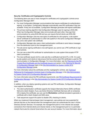 45
Security: Certificates and Cryptographic Controls
The following items are new or have changed for certificates and cryptographic controls since
Configuration Manager 2007:
 For most Configuration Manager communications that require certificates for authentication,
signing, or encryption, Configuration Manager automatically uses PKI certificates if they are
available. If they are not available, Configuration Manager generates self-signed certificates.
 The primary hashing algorithm that Configuration Manager uses for signing is SHA-256.
When two Configuration Manager sites communicate with each other, they sign their
communications by using SHA-256 and you can require that all clients use SHA-256.
 Configuration Manager uses two new types of certificates for site systems: a site system
server certificate for authentication to other site systems in the same Configuration Manager
site, and a site system role certificate.
 Configuration Manager also uses a client authentication certificate to send status messages
from the distribution point to the management point.
 The site server signing certificate is now self-signed; you cannot use a PKI certificate to sign
client policies.
 You can use a client PKI certificate for authentication to a site system that accepts HTTP
client connections.
 The new certificate issuers list for a site acts like a certificate trust list (CTL) in IIS. It is used
by site systems and clients to help ensure that the correct client PKI certificate is used for PKI
communication in Configuration Manager. For more information, see the Planning for the PKI
Trusted Root Certificates and the Certificate Issuers List section in the Planning for Security
in Configuration Manager topic in the Site Administration for System Center 2012
Configuration Manager guide.
For more information about the certificates and the cryptographic controls, see Technical
Reference for Cryptographic Controls Used in Configuration Manager in the Site Administration
for System Center 2012 Configuration Manager guide.
For more information about the PKI certificate requirements, see PKI Certificate Requirements for
Configuration Manager in the Site Administration for System Center 2012 Configuration Manager
guide.
In addition, when you deploy operating systems and use PKI certificates, Configuration Manager
now supports the following:
 The client authentication certificate supports the Subject Alternative Name (SAN) certificate
field and a blank Subject. If you use Active Directory Certificate Services with an enterprise
CA to deploy this certificate, you can use the Workstation certificate template to generate a
certificate with a blank Subject and SAN value.
 Task sequences support the option to disable CRL checking on clients.
When you implement Internet-based client management, user policies are now supported for
devices that are on the Internet when the management point can authenticate the user in Active
Directory Domain Services. For example, the management point is in the intranet and accepts
connections from Internet clients and intranet clients; or the management point is in a perimeter
network that trusts the intranet forest where the user account resides. For more information about
 