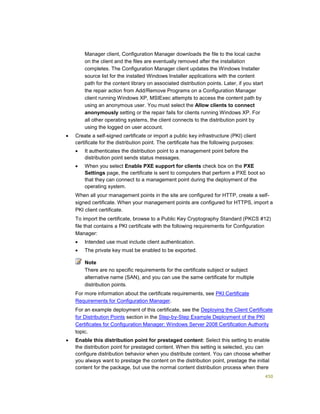 450
Manager client, Configuration Manager downloads the file to the local cache
on the client and the files are eventually removed after the installation
completes. The Configuration Manager client updates the Windows Installer
source list for the installed Windows Installer applications with the content
path for the content library on associated distribution points. Later, if you start
the repair action from Add/Remove Programs on a Configuration Manager
client running Windows XP, MSIExec attempts to access the content path by
using an anonymous user. You must select the Allow clients to connect
anonymously setting or the repair fails for clients running Windows XP. For
all other operating systems, the client connects to the distribution point by
using the logged on user account.
 Create a self-signed certificate or import a public key infrastructure (PKI) client
certificate for the distribution point. The certificate has the following purposes:
 It authenticates the distribution point to a management point before the
distribution point sends status messages.
 When you select Enable PXE support for clients check box on the PXE
Settings page, the certificate is sent to computers that perform a PXE boot so
that they can connect to a management point during the deployment of the
operating system.
When all your management points in the site are configured for HTTP, create a self-
signed certificate. When your management points are configured for HTTPS, import a
PKI client certificate.
To import the certificate, browse to a Public Key Cryptography Standard (PKCS #12)
file that contains a PKI certificate with the following requirements for Configuration
Manager:
 Intended use must include client authentication.
 The private key must be enabled to be exported.
Note
There are no specific requirements for the certificate subject or subject
alternative name (SAN), and you can use the same certificate for multiple
distribution points.
For more information about the certificate requirements, see PKI Certificate
Requirements for Configuration Manager.
For an example deployment of this certificate, see the Deploying the Client Certificate
for Distribution Points section in the Step-by-Step Example Deployment of the PKI
Certificates for Configuration Manager: Windows Server 2008 Certification Authority
topic.
 Enable this distribution point for prestaged content: Select this setting to enable
the distribution point for prestaged content. When this setting is selected, you can
configure distribution behavior when you distribute content. You can choose whether
you always want to prestage the content on the distribution point, prestage the initial
content for the package, but use the normal content distribution process when there
 