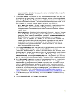 451
are updates to the content, or always use the normal content distribution process for
the content in the package.
10. On the Drive Settings page, specify the drive settings for the distribution point. You can
configure up to two disk drives for the content library and two disk drives for the package
share, although Configuration Manager can use additional drives when the first two reach
the configured drive space reserve. The drive settings page configures the priority for the
disk drives and the amount of free disk space to remain on each disk drive.
 Drive space reserve (MB): The value that you configure for this setting determines
the amount of free space on a drive before Configuration Manager chooses a
different drive and continues the copy process to that drive. Content files can span
multiple drives.
 Content Locations: Specify the content locations for the content library and package
share. Configuration Manager will copy content to the primary content location until
the amount of free space reaches the value specified for Drive space reserve (MB).
By default the content locations are set to Automatic and the primary content
location will be set to the disk drive that has the most disk space at installation and
the secondary location assigned the disk drive that has the second most free disk
space. When the primary and secondary drives reach the drive space reserve,
Configuration Manager will select another available drive with the most free disk
space and continue the copy process.
11. On the Content Validation page, specify whether to validate the integrity of content files
on the distribution point. When you enable content validation on a schedule,
Configuration Manager initiates the process at the scheduled time, and all content on the
distribution point is verified. You can also configure the content validation priority. To view
the results of the content validation process, click the Monitoring workspace, expand
Distribution Status, and click the Content Status node. The content for each package
type (for example, Application, Software Update Package, and Boot Image) is displayed.
12. On the Boundary Groups page, manage the boundary groups for which this distribution
point is assigned. During content deployment, clients must be in a boundary group
associated with the distribution point to use it as a source location for content. You can
select the Allow fallback source location for content option to allow clients outside
these boundary groups to fallback and use the distribution point as a source location for
content when no preferred distribution points are available. For more information about
preferred distribution points, see the Planning for Preferred Distribution Points and
Fallback section in the Planning for Content Management in Configuration Manager topic.
13. On the Summary page, verify the settings, and then click Next to install the secondary
site.
14. On the Completion page, click Close to exit the wizard.
 