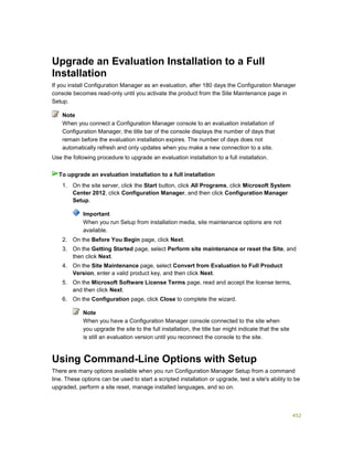 452
Upgrade an Evaluation Installation to a Full
Installation
If you install Configuration Manager as an evaluation, after 180 days the Configuration Manager
console becomes read-only until you activate the product from the Site Maintenance page in
Setup.
When you connect a Configuration Manager console to an evaluation installation of
Configuration Manager, the title bar of the console displays the number of days that
remain before the evaluation installation expires. The number of days does not
automatically refresh and only updates when you make a new connection to a site.
Use the following procedure to upgrade an evaluation installation to a full installation.
1. On the site server, click the Start button, click All Programs, click Microsoft System
Center 2012, click Configuration Manager, and then click Configuration Manager
Setup.
Important
When you run Setup from installation media, site maintenance options are not
available.
2. On the Before You Begin page, click Next.
3. On the Getting Started page, select Perform site maintenance or reset the Site, and
then click Next.
4. On the Site Maintenance page, select Convert from Evaluation to Full Product
Version, enter a valid product key, and then click Next.
5. On the Microsoft Software License Terms page, read and accept the license terms,
and then click Next.
6. On the Configuration page, click Close to complete the wizard.
Note
When you have a Configuration Manager console connected to the site when
you upgrade the site to the full installation, the title bar might indicate that the site
is still an evaluation version until you reconnect the console to the site.
Using Command-Line Options with Setup
There are many options available when you run Configuration Manager Setup from a command
line. These options can be used to start a scripted installation or upgrade, test a site's ability to be
upgraded, perform a site reset, manage installed languages, and so on.
Note
To upgrade an evaluation installation to a full installation
 