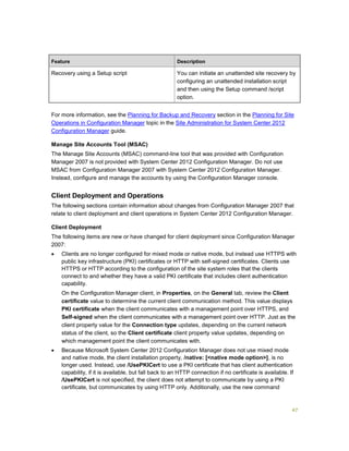 47
Feature Description
Recovery using a Setup script You can initiate an unattended site recovery by
configuring an unattended installation script
and then using the Setup command /script
option.
For more information, see the Planning for Backup and Recovery section in the Planning for Site
Operations in Configuration Manager topic in the Site Administration for System Center 2012
Configuration Manager guide.
Manage Site Accounts Tool (MSAC)
The Manage Site Accounts (MSAC) command-line tool that was provided with Configuration
Manager 2007 is not provided with System Center 2012 Configuration Manager. Do not use
MSAC from Configuration Manager 2007 with System Center 2012 Configuration Manager.
Instead, configure and manage the accounts by using the Configuration Manager console.
Client Deployment and Operations
The following sections contain information about changes from Configuration Manager 2007 that
relate to client deployment and client operations in System Center 2012 Configuration Manager.
Client Deployment
The following items are new or have changed for client deployment since Configuration Manager
2007:
 Clients are no longer configured for mixed mode or native mode, but instead use HTTPS with
public key infrastructure (PKI) certificates or HTTP with self-signed certificates. Clients use
HTTPS or HTTP according to the configuration of the site system roles that the clients
connect to and whether they have a valid PKI certificate that includes client authentication
capability.
On the Configuration Manager client, in Properties, on the General tab, review the Client
certificate value to determine the current client communication method. This value displays
PKI certificate when the client communicates with a management point over HTTPS, and
Self-signed when the client communicates with a management point over HTTP. Just as the
client property value for the Connection type updates, depending on the current network
status of the client, so the Client certificate client property value updates, depending on
which management point the client communicates with.
 Because Microsoft System Center 2012 Configuration Manager does not use mixed mode
and native mode, the client installation property, /native: [<native mode option>], is no
longer used. Instead, use /UsePKICert to use a PKI certificate that has client authentication
capability, if it is available, but fall back to an HTTP connection if no certificate is available. If
/UsePKICert is not specified, the client does not attempt to communicate by using a PKI
certificate, but communicates by using HTTP only. Additionally, use the new command
 