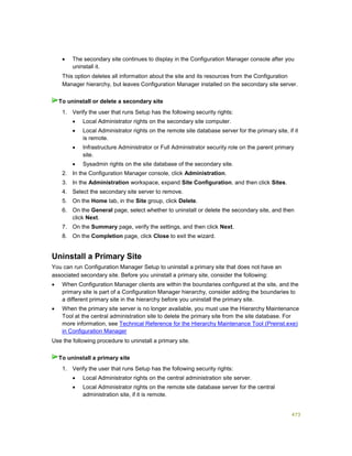 473
 The secondary site continues to display in the Configuration Manager console after you
uninstall it.
This option deletes all information about the site and its resources from the Configuration
Manager hierarchy, but leaves Configuration Manager installed on the secondary site server.
1. Verify the user that runs Setup has the following security rights:
 Local Administrator rights on the secondary site computer.
 Local Administrator rights on the remote site database server for the primary site, if it
is remote.
 Infrastructure Administrator or Full Administrator security role on the parent primary
site.
 Sysadmin rights on the site database of the secondary site.
2. In the Configuration Manager console, click Administration.
3. In the Administration workspace, expand Site Configuration, and then click Sites.
4. Select the secondary site server to remove.
5. On the Home tab, in the Site group, click Delete.
6. On the General page, select whether to uninstall or delete the secondary site, and then
click Next.
7. On the Summary page, verify the settings, and then click Next.
8. On the Completion page, click Close to exit the wizard.
Uninstall a Primary Site
You can run Configuration Manager Setup to uninstall a primary site that does not have an
associated secondary site. Before you uninstall a primary site, consider the following:
 When Configuration Manager clients are within the boundaries configured at the site, and the
primary site is part of a Configuration Manager hierarchy, consider adding the boundaries to
a different primary site in the hierarchy before you uninstall the primary site.
 When the primary site server is no longer available, you must use the Hierarchy Maintenance
Tool at the central administration site to delete the primary site from the site database. For
more information, see Technical Reference for the Hierarchy Maintenance Tool (Preinst.exe)
in Configuration Manager
Use the following procedure to uninstall a primary site.
1. Verify the user that runs Setup has the following security rights:
 Local Administrator rights on the central administration site server.
 Local Administrator rights on the remote site database server for the central
administration site, if it is remote.
To uninstall or delete a secondary site
To uninstall a primary site
 