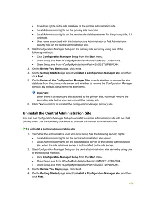 474
 Sysadmin rights on the site database of the central administration site.
 Local Administrator rights on the primary site computer.
 Local Administrator rights on the remote site database server for the primary site, if it
is remote.
 User name associated with the Infrastructure Administrator or Full Administrator
security role on the central administration site.
2. Start Configuration Manager Setup on the primary site server by using one of the
following methods:
 Click Configuration Manager Setup from the Start menu.
 Open Setup.exe from <ConfigMgrInstallationMedia>SMSSETUPBINX64.
 Open Setup.exe from <ConfigMgrInstallationPath>SMSSETUPBINX64.
3. On the Before You Begin page, click Next.
4. On the Getting Started page select Uninstall a Configuration Manager site, and then
click Next.
5. On the Uninstall the Configuration Manager Site, specify whether to remove the site
database from the primary site server and whether to remove the Configuration Manager
console. By default, Setup removes both items.
Important
When there is a secondary site attached to the primary site, you must remove the
secondary site before you can uninstall the primary site.
6. Click Yes to confirm to uninstall the Configuration Manager primary site.
Uninstall the Central Administration Site
You can run Configuration Manager Setup to uninstall a central administration site with no child
primary sites. Use the following procedure to uninstall the central administration site.
1. Verify that the administrative user who runs Setup has the following security rights:
 Local Administrator rights on the central administration site server.
 Local Administrator rights on the site database server for the central administration
site, when the site database server is not installed on the site server.
2. Start Configuration Manager Setup on the central administration site server by using one
of the following methods:
 Click Configuration Manager Setup from the Start menu.
 Open Setup.exe from <ConfigMgrInstallationMedia>SMSSETUPBINX64.
 Open Setup.exe from <ConfigMgrInstallationPath>SMSSETUPBINX64.
3. On the Before You Begin page, click Next.
4. On the Getting Started page select Uninstall a Configuration Manager site, and then
click Next.
To uninstall a central administration site
 