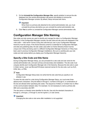475
5. On the Uninstall the Configuration Manager Site, specify whether to remove the site
database from the central administration site server and whether to remove the
Configuration Manager console. By default, Setup removes both items.
Important
When there is a primary site attached to the central administration site, you must
uninstall the primary site before you can uninstall the central administration site.
6. Click Yes to confirm to uninstall the Configuration Manager central administration site.
Configuration Manager Site Naming
Site codes and site names are used to identify and manage the sites in a Configuration Manager
hierarchy. In the Configuration Manager console, the site code and site name are displayed in the
<site code> - <site name> format. Every site code that you use in your Configuration Manager
hierarchy must be unique. If the Active Directory schema is extended for Configuration Manager,
and sites are publishing data, the site codes used within an Active Directory forest must be
unique even if they are being used in a different Configuration Manager hierarchy or if they have
been used in previous Configuration Manager installations. Be sure to carefully plan your site
codes and site names before you deploy your Configuration Manager hierarchy.
Specify a Site Code and Site Name
During Configuration Manager Setup, you are prompted for a site code and site name for the
central administration site, and each primary and secondary site installation. The site code must
uniquely identify each Configuration Manager site in the hierarchy. Because the site code is used
in folder names, never use Microsoft Windows reserved names for the site code, such as AUX,
CON, NUL, or PRN.
Configuration Manager Setup does not verify that the site code that you specify is not
already in use.
To enter the site code for a site during Configuration Manager Setup, you must enter three
alphanumeric characters. Only the letters A through Z, numbers 0 through 9, or combinations of
the two are allowed when specifying site codes. The sequence of letters or numbers has no effect
on the communication between sites. For example, it is not necessary to name a primary site
ABC and a secondary site DEF.
The site name is a friendly name identifier for the site. Use only the standard characters A
through Z, a through z, 0 through 9, and the hyphen (-) in site names.
Changing the site code or site name after installation is not supported.
Note
Important
 