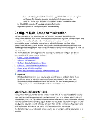 479
If you select this option and clients cannot support SHA-256 and use self-signed
certificates, Configuration Manager rejects them. In this scenario, the
SMS_MP_CONTROL_MANAGER component logs the message ID 5443.
5. Click OK to close the Properties dialog box for the site.
Repeat this procedure for all primary sites in the hierarchy.
Configure Role-Based Administration
Use the information in this section to help you configure role-based administration in
Configuration Manager. Role-based administration combines security roles, security scopes, and
assigned collections to define the administrative scope for each administrative user. An
administrative scope includes the objects that an administrative user can view in the
Configuration Manager console, and the tasks related to those objects that the administrative
user has permission to perform. Role-based administration configurations are applied at each site
in a hierarchy.
The information in the following procedures can help you create and configure role-based
administration and related security settings.
 Create Custom Security Roles
 Configure Security Roles
 Configure Security Scopes for an Object
 Configure Collections to Manage Security
 Create a New Administrative User
 Modify the Administrative Scope of an Administrative User
Role-based administration uses security roles, security scopes, and collections. These
combine to define an administrative scope for each administrative user. Your own
administrative scope defines the objects and settings that you can assign when you
configure role-based administration for another administrative user.
Create Custom Security Roles
Configuration Manager provides several built-in security roles. If you require additional security
roles, you can create a custom security role by creating a copy of an existing security role, and
then modifying the copy. You might create a custom security role to grant administrative users the
additional security permissions they require that are not included in a currently assigned security
role. By using a custom security role, you can grant them only the permissions they require, and
avoid assigning a security role that grants more permissions than they require.
Use the following procedure to create a new security role by using an existing security role as a
template.
Important
 
