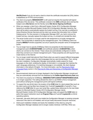 48
/NoCRLCheck if you do not want a client to check the certificate revocation list (CRL) before
it establishes an HTTPS communication.
 The client.msi property SMSSIGNCERT is still used but requires the exported self-signed
certificate of the site server. This certificate is stored in the SMS certificate store and has the
Subject name Site Server and the friendly name Site Server Signing Certificate.
 When you reassign a client from a Microsoft System Center 2012 Configuration Manager
hierarchy to another Microsoft System Center 2012 Configuration Manager hierarchy, the
client will be able to automatically replace the trusted root key if the new site is published to
Active Directory Domain Services and the client can access that information from a Global
Catalog server. For this scenario in Configuration Manager 2007, you had to remove the
trusted root key, manually replace the trusted root key, or uninstall and reinstall the client.
 The server locator point is no longer used for site assignment or to locate management
points. This functionality is replaced by the management point. The CCMSetup Client.msi
property SMSSLP remains supported, but only to specify the computer name of management
points.
 You no longer have to specify CCMSetup Client.msi properties for the Internet-based
management point (CCMHOSTNAME) and certificate selection (CCMCERTSEL) when
clients can connect on the intranet. These values are automatically configured on clients
when they connect to an intranet management point. These properties are still required if you
install clients on the Internet.
 You no longer install International Client Packs when you want to support different languages
on the client. Instead, select the client languages that you want during Setup. Then, during
the client installation, Configuration Manager automatically installs support for those
languages on the client, enabling the display of information in a language that matches the
user’s language preferences. If a matching language is not available, the client displays
information in the default of English. For more information, see the Planning for Client
Language Packs section in the Planning for Sites and Hierarchies in Configuration Manager
topic.
 Decommissioned clients are no longer displayed in the Configuration Manager console and
they are automatically removed from the database by the Delete Aged Discovery Data task.
 The Client.msi property for CCMSetup, SMSDIRECTORYLOOKUP=WINSPROMISCUOUS,
is no longer supported. This setting allowed the client to use WINS to find a management
point without verifying the management point's self-signed certificate.
 To support the new 64-bit client, the location of the CCM folder for client-related files (such as
the client cache and log files) has changed from %windir%system32 to %windir%. If you
reference the CCM folder for your own script files, update these references for the new folder
location for Microsoft System Center 2012 Configuration Manager clients.
Microsoft System Center 2012 Configuration Manager does not support the CCM folder on
paths that support redirection (such as Program Files and %windir%system32) on 64-bit
operating systems.
 Automatic, site-wide client push now installs the Configuration Manager on existing computer
resources if the client is not installed, and not just newly discovered computer resources.
 Client push installation initiates and tracks the installation of the client by using the
Configuration Manager database and no longer creates individual .CCR files. When you
 