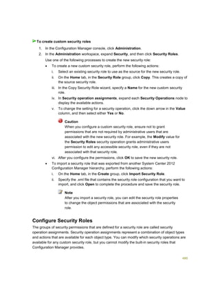480
1. In the Configuration Manager console, click Administration.
2. In the Administration workspace, expand Security, and then click Security Roles.
Use one of the following processes to create the new security role:
 To create a new custom security role, perform the following actions:
i. Select an existing security role to use as the source for the new security role.
ii. On the Home tab, in the Security Role group, click Copy. This creates a copy of
the source security role.
iii. In the Copy Security Role wizard, specify a Name for the new custom security
role.
iv. In Security operation assignments, expand each Security Operations node to
display the available actions.
v. To change the setting for a security operation, click the down arrow in the Value
column, and then select either Yes or No.
Caution
When you configure a custom security role, ensure not to grant
permissions that are not required by administrative users that are
associated with the new security role. For example, the Modify value for
the Security Roles security operation grants administrative users
permission to edit any accessible security role, even if they are not
associated with that security role.
vi. After you configure the permissions, click OK to save the new security role.
 To import a security role that was exported from another System Center 2012
Configuration Manager hierarchy, perform the following actions:
i. On the Home tab, in the Create group, click Import Security Role.
ii. Specify the .xml file that contains the security role configuration that you want to
import, and click Open to complete the procedure and save the security role.
Note
After you import a security role, you can edit the security role properties
to change the object permissions that are associated with the security
role.
Configure Security Roles
The groups of security permissions that are defined for a security role are called security
operation assignments. Security operation assignments represent a combination of object types
and actions that are available for each object type. You can modify which security operations are
available for any custom security role, but you cannot modify the built-in security roles that
Configuration Manager provides.
To create custom security roles
 