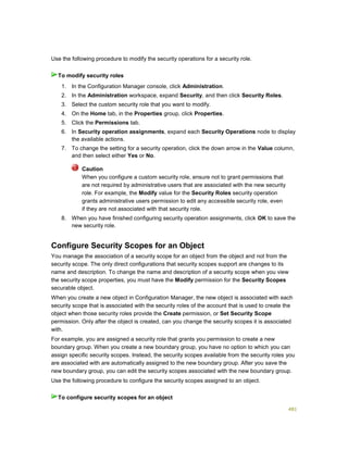 481
Use the following procedure to modify the security operations for a security role.
1. In the Configuration Manager console, click Administration.
2. In the Administration workspace, expand Security, and then click Security Roles.
3. Select the custom security role that you want to modify.
4. On the Home tab, in the Properties group, click Properties.
5. Click the Permissions tab.
6. In Security operation assignments, expand each Security Operations node to display
the available actions.
7. To change the setting for a security operation, click the down arrow in the Value column,
and then select either Yes or No.
Caution
When you configure a custom security role, ensure not to grant permissions that
are not required by administrative users that are associated with the new security
role. For example, the Modify value for the Security Roles security operation
grants administrative users permission to edit any accessible security role, even
if they are not associated with that security role.
8. When you have finished configuring security operation assignments, click OK to save the
new security role.
Configure Security Scopes for an Object
You manage the association of a security scope for an object from the object and not from the
security scope. The only direct configurations that security scopes support are changes to its
name and description. To change the name and description of a security scope when you view
the security scope properties, you must have the Modify permission for the Security Scopes
securable object.
When you create a new object in Configuration Manager, the new object is associated with each
security scope that is associated with the security roles of the account that is used to create the
object when those security roles provide the Create permission, or Set Security Scope
permission. Only after the object is created, can you change the security scopes it is associated
with.
For example, you are assigned a security role that grants you permission to create a new
boundary group. When you create a new boundary group, you have no option to which you can
assign specific security scopes. Instead, the security scopes available from the security roles you
are associated with are automatically assigned to the new boundary group. After you save the
new boundary group, you can edit the security scopes associated with the new boundary group.
Use the following procedure to configure the security scopes assigned to an object.
To modify security roles
To configure security scopes for an object
 