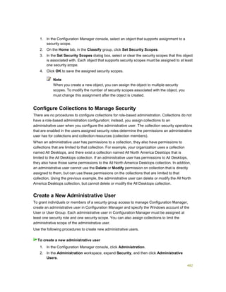 482
1. In the Configuration Manager console, select an object that supports assignment to a
security scope.
2. On the Home tab, in the Classify group, click Set Security Scopes.
3. In the Set Security Scopes dialog box, select or clear the security scopes that this object
is associated with. Each object that supports security scopes must be assigned to at least
one security scope.
4. Click OK to save the assigned security scopes.
Note
When you create a new object, you can assign the object to multiple security
scopes. To modify the number of security scopes associated with the object, you
must change this assignment after the object is created.
Configure Collections to Manage Security
There are no procedures to configure collections for role-based administration. Collections do not
have a role-based administration configuration; instead, you assign collections to an
administrative user when you configure the administrative user. The collection security operations
that are enabled in the users assigned security roles determine the permissions an administrative
user has for collections and collection resources (collection members).
When an administrative user has permissions to a collection, they also have permissions to
collections that are limited to that collection. For example, your organization uses a collection
named All Desktops, and there exist a collection named All North America Desktops that is
limited to the All Desktops collection. If an administrative user has permissions to All Desktops,
they also have those same permissions to the All North America Desktops collection. In addition,
an administrative user cannot use the Delete or Modify permission on collection that is directly
assigned to them, but can use these permissions on the collections that are limited to that
collection. Using the previous example, the administrative user can delete or modify the All North
America Desktops collection, but cannot delete or modify the All Desktops collection.
Create a New Administrative User
To grant individuals or members of a security group access to manage Configuration Manager,
create an administrative user in Configuration Manager and specify the Windows account of the
User or User Group. Each administrative user in Configuration Manager must be assigned at
least one security role and one security scope. You can also assign collections to limit the
administrative scope of the administrative user.
Use the following procedures to create new administrative users.
1. In the Configuration Manager console, click Administration.
2. In the Administration workspace, expand Security, and then click Administrative
Users.
To create a new administrative user
 