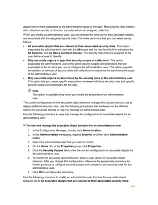 484
assign one or more collections to the administrative scope of the user. Most security roles interact
with collections and do not function correctly without an assigned collection.
When you modify an administrative user, you can change the behavior for how securable objects
are associated with the assigned security roles. The three behaviors that you can select are as
follows:
 All securable objects that are relevant to their associated security roles: This option
associates the administrative user with the All scope and the root level built-in collections for
All Systems, and All Users and User Groups. The security roles that are assigned to the
user define access to objects.
 Only securable objects in specified security scopes or collections: This option
associates the administrative user to the same security scopes and collections that are
associated to the account you use to configure the administrative user. This option supports
the addition or removal of security roles and collections to customize the administrative scope
of the administrative user.
 Only securable objects as determined by the security roles of the administrative user:
This option lets you create specific associations between individual security roles and specific
security scopes and collections for the user.
This option is available only when you modify the properties of an administrative
user.
The current configuration for the securable object behavior changes the process that you use to
assign additional security roles. Use the following procedures that are based on the different
options for securable objects to help you manage an administrative user.
Use the following procedure to view and manage the configuration for securable objects for an
administrative user:
1. In the Configuration Manager console, click Administration.
2. In the Administration workspace, expand Security, and then click Administrative
Users.
3. Select the administrative user that you want to modify.
4. On the Home tab, in the Properties group, click Properties.
5. Click the Security Scopes tab to view the current configuration for securable objects for
this administrative user.
6. To modify the securable object behavior, select a new option for securable object
behavior. After you change this configuration, reference the appropriate procedure for
further guidance to configure security scopes and collections, and security roles for this
administrative user.
7. Click OK to complete the procedure.
Use the following procedure to modify an administrative user that has the securable object
behavior set to All securable objects that are relevant to their associated security roles:
Note
To view and manage the securable object behavior for an administrative user
 