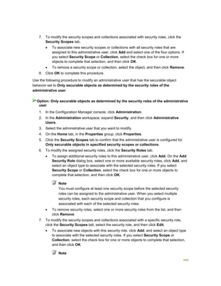486
7. To modify the security scopes and collections associated with security roles, click the
Security Scopes tab.
 To associate new security scopes or collections with all security roles that are
assigned to this administrative user, click Add and select one of the four options. If
you select Security Scope or Collection, select the check box for one or more
objects to complete that selection, and then click OK.
 To remove a security scope or collection, select the object, and then click Remove.
8. Click OK to complete this procedure.
Use the following procedure to modify an administrative user that has the securable object
behavior set to Only securable objects as determined by the security roles of the
administrative user.
1. In the Configuration Manager console, click Administration.
2. In the Administration workspace, expand Security, and then click Administrative
Users.
3. Select the administrative user that you want to modify.
4. On the Home tab, in the Properties group, click Properties.
5. Click the Security Scopes tab to confirm that the administrative user is configured for
Only securable objects in specified security scopes or collections.
6. To modify the assigned security roles, click the Security Roles tab.
 To assign additional security roles to this administrative user, click Add. On the Add
Security Role dialog box, select one or more available security roles, click Add, and
select an object type to associate with the selected security roles. If you select
Security Scope or Collection, select the check box for one or more objects to
complete that selection, and then click OK.
Note
You must configure at least one security scope before the selected security
roles can be assigned to the administrative user. When you select multiple
security roles, each security scope and collection that you configure is
associated with each of the selected security roles.
 To remove security roles, select one or more security roles from the list, and then
click Remove.
7. To modify the security scopes and collections associated with a specific security role,
click the Security Scopes tab, select the security role, and then click Edit.
 To associate new objects with this security role, click Add, and select an object type
to associate with the selected security roles. If you select Security Scope or
Collection, select the check box for one or more objects to complete that selection,
and then click OK.
Note
Option: Only securable objects as determined by the security roles of the administrative
user
 