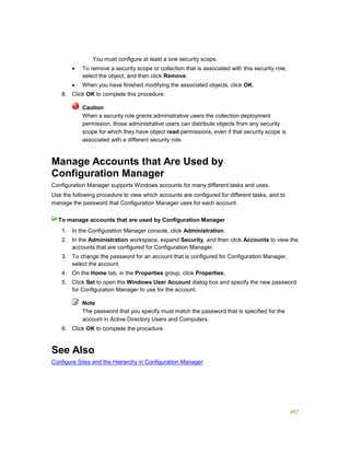 487
You must configure at least a one security scope.
 To remove a security scope or collection that is associated with this security role,
select the object, and then click Remove.
 When you have finished modifying the associated objects, click OK.
8. Click OK to complete this procedure.
Caution
When a security role grants administrative users the collection deployment
permission, those administrative users can distribute objects from any security
scope for which they have object read permissions, even if that security scope is
associated with a different security role.
Manage Accounts that Are Used by
Configuration Manager
Configuration Manager supports Windows accounts for many different tasks and uses.
Use the following procedure to view which accounts are configured for different tasks, and to
manage the password that Configuration Manager uses for each account.
1. In the Configuration Manager console, click Administration.
2. In the Administration workspace, expand Security, and then click Accounts to view the
accounts that are configured for Configuration Manager.
3. To change the password for an account that is configured for Configuration Manager,
select the account.
4. On the Home tab, in the Properties group, click Properties.
5. Click Set to open the Windows User Account dialog box and specify the new password
for Configuration Manager to use for the account.
Note
The password that you specify must match the password that is specified for the
account in Active Directory Users and Computers.
6. Click OK to complete the procedure.
See Also
Configure Sites and the Hierarchy in Configuration Manager
To manage accounts that are used by Configuration Manager
 