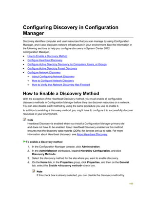 488
Configuring Discovery in Configuration
Manager
Discovery identifies computer and user resources that you can manage by using Configuration
Manager, and it also discovers network infrastructure in your environment. Use the information in
the following sections to help you configure discovery in System Center 2012
Configuration Manager.
 How to Enable a Discovery Method
 Configure Heartbeat Discovery
 Configure Active Directory Discovery for Computers, Users, or Groups
 Configure Active Directory Forest Discovery
 Configure Network Discovery
 About Configuring Network Discovery
 How to Configure Network Discovery
 How to Verify that Network Discovery Has Finished
How to Enable a Discovery Method
With the exception of the Heartbeat Discovery method, you must enable all configurable
discovery methods in Configuration Manager before they can discover resources on a network.
You can also disable each method by using the same procedure you use to enable it.
In addition to enabling a discovery method, you might have to configure it to successfully discover
resources in your environment.
Heartbeat Discovery is enabled when you install a Configuration Manager primary site
and does not have to be enabled. Keep Heartbeat Discovery enabled as this method
ensures that the discovery data records (DDRs) for devices are up-to-date. For more
information about Heartbeat discovery, see About Heartbeat Discovery.
1. In the Configuration Manager console, click Administration.
2. In the Administration workspace, expand Hierarchy Configuration, and click
Discovery Methods.
3. Select the discovery method for the site where you want to enable discovery.
4. On the Home tab, in the Properties group, click Properties, and then on the General
tab, select the Enable <discovery method> check box.
Note
If this check box is already selected, you can disable the discovery method by
Note
To enable a discovery method
 
